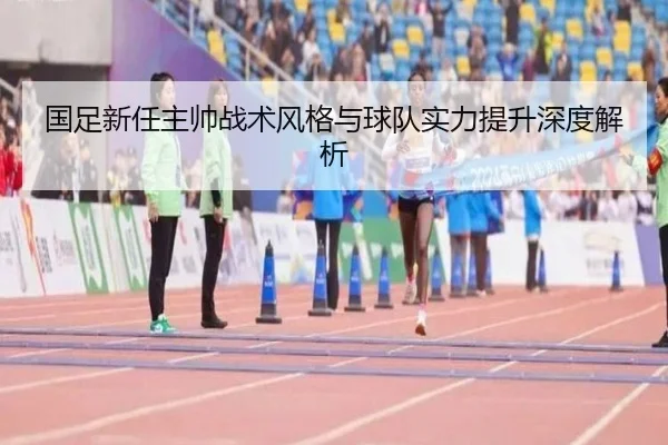 国足新任主帅战术风格与球队实力提升深度解析